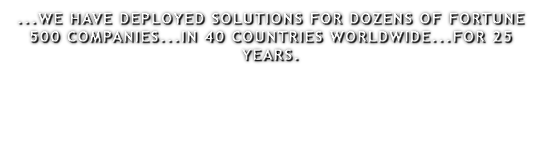 ...WE HAVE DEPLOYED SOLUTIONS FOR DOZENS OF FORTUNE 500 COMPANIES...IN 40 COUNTRIES WORLDWIDE...FOR 25 YEARS.