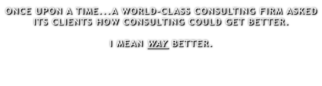 ONCE UPON A TIME...A WORLD-CLASS CONSULTING FIRM ASKED ITS CLIENTS HOW CONSULTING COULD GET BETTER. I MEAN WAY BETTER. 